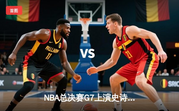 NBA总决赛G7上演史诗逆转：詹姆斯狂砍三双，湖人险胜凯尔特人