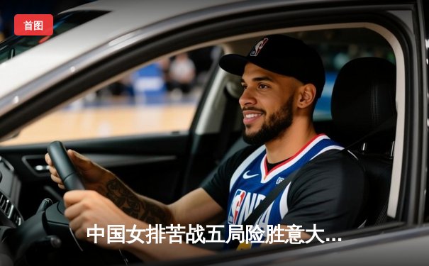 中国女排苦战五局险胜意大利 朱婷独揽28分捍卫主场荣誉