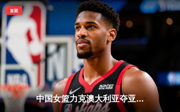 中国女篮力克澳大利亚夺亚洲杯冠军 韩旭独揽26分荣膺MVP